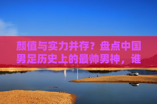 颜值与实力并存？盘点中国男足历史上的最帅男神，谁是你心中的天花板？