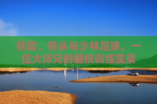 铁腿、铁头与少林足球，一位大师兄的硬核训练实录