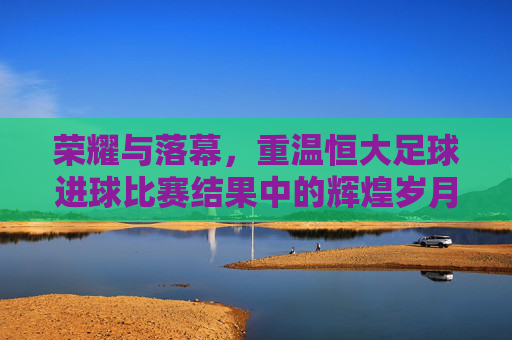 荣耀与落幕，重温恒大足球进球比赛结果中的辉煌岁月