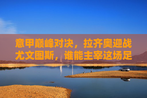 意甲巅峰对决，拉齐奥迎战尤文图斯，谁能主宰这场足球竞技？