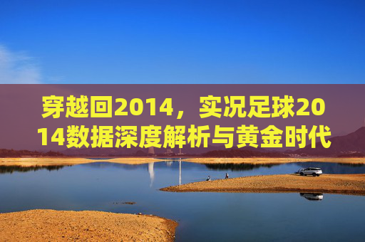 穿越回2014，实况足球2014数据深度解析与黄金时代的回忆
