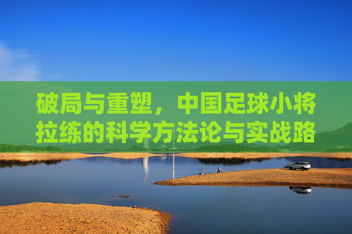 破局与重塑，中国足球小将拉练的科学方法论与实战路径