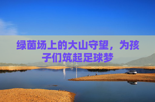 绿茵场上的大山守望，为孩子们筑起足球梦
