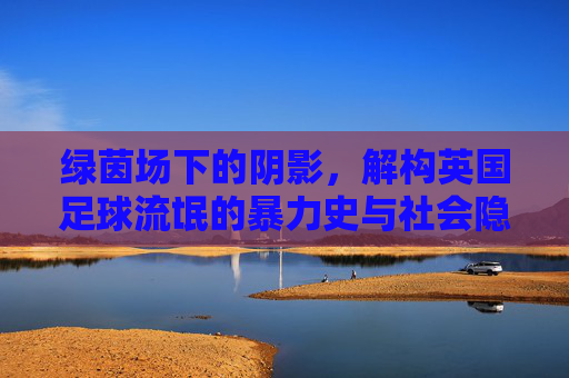 绿茵场下的阴影，解构英国足球流氓的暴力史与社会隐痛