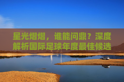 星光熠熠，谁能问鼎？深度解析国际足球年度最佳候选人