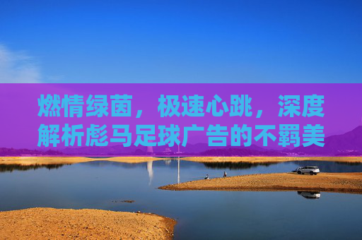 燃情绿茵，极速心跳，深度解析彪马足球广告的不羁美学