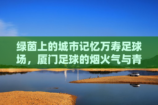 绿茵上的城市记忆万寿足球场，厦门足球的烟火气与青春梦