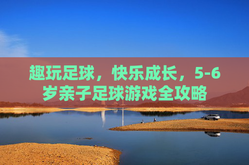 趣玩足球，快乐成长，5-6岁亲子足球游戏全攻略