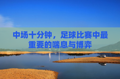 中场十分钟，足球比赛中最重要的喘息与博弈