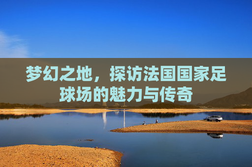 梦幻之地，探访法国国家足球场的魅力与传奇
