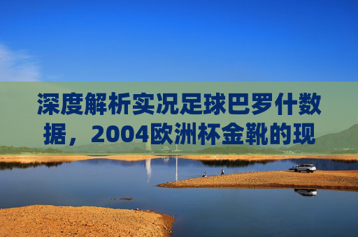 深度解析实况足球巴罗什数据，2004欧洲杯金靴的现役强度与战术定位