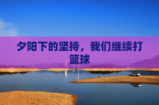 夕阳下的坚持,我们继续打篮球