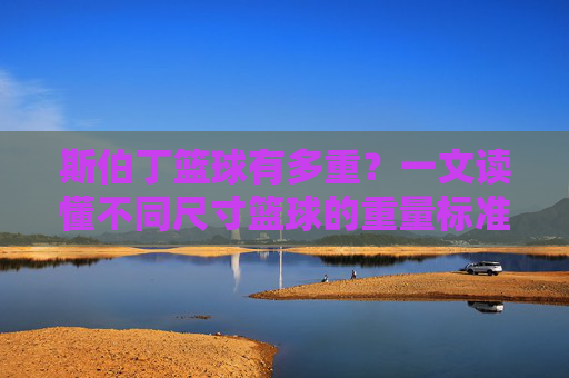 斯伯丁篮球有多重？一文读懂不同尺寸篮球的重量标准