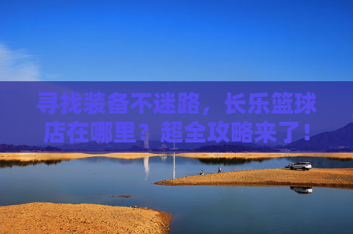 寻找装备不迷路，长乐篮球店在哪里？超全攻略来了！