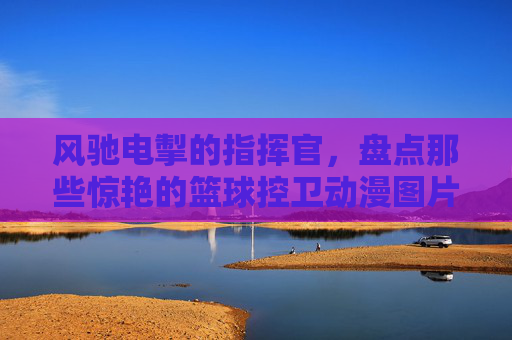 风驰电掣的指挥官,盘点那些惊艳的篮球控卫动漫图片女