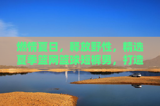燃情夏日，释放野性，精选夏季篮网篮球短裤男，打造街头潮流范