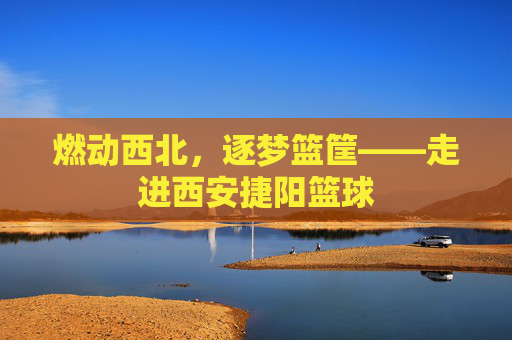 燃动西北，逐梦篮筐——走进西安捷阳篮球