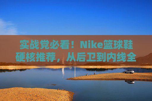 实战党必看！Nike篮球鞋硬核推荐，从后卫到内线全覆盖