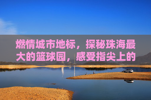 燃情城市地标，探秘珠海最大的篮球园，感受指尖上的篮球风暴