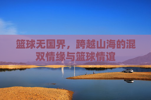 篮球无国界，跨越山海的混双情缘与篮球情谊