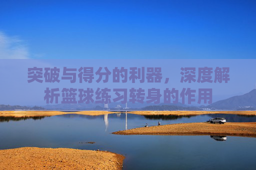 突破与得分的利器，深度解析篮球练习转身的作用