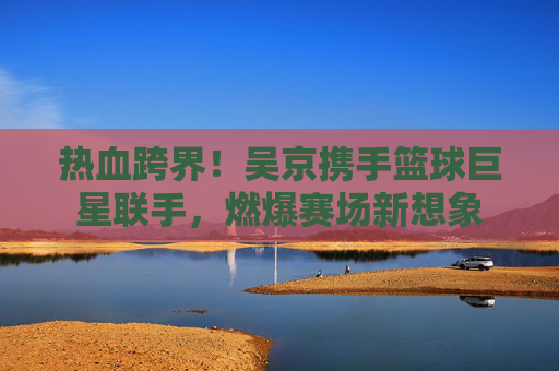 热血跨界！吴京携手篮球巨星联手，燃爆赛场新想象