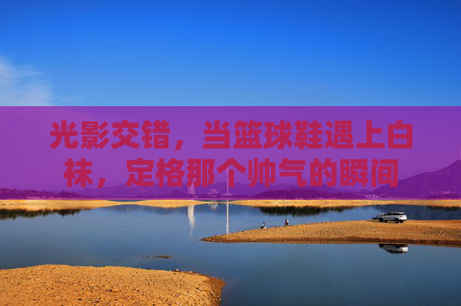 光影交错，当篮球鞋遇上白袜，定格那个帅气的瞬间