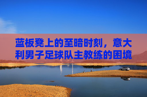 蓝板凳上的至暗时刻，意大利男子足球队主教练的困境与重建