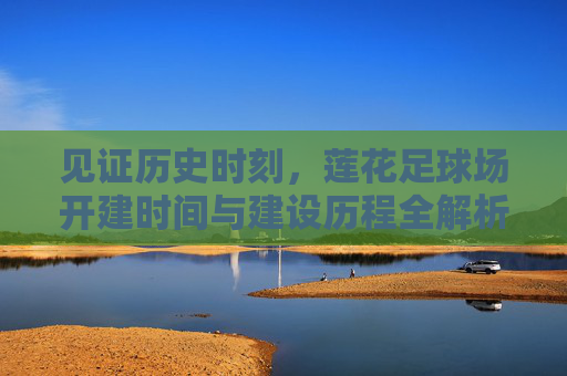 见证历史时刻,莲花足球场开建时间与建设历程全解析