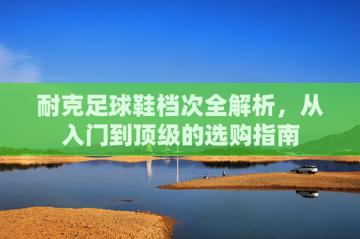 耐克足球鞋档次全解析，从入门到顶级的选购指南