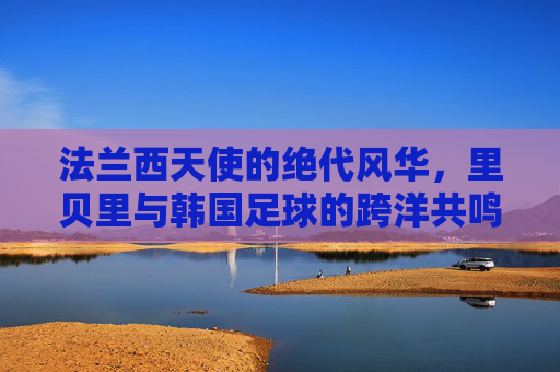 法兰西天使的绝代风华，里贝里与韩国足球的跨洋共鸣