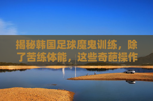 揭秘韩国足球魔鬼训练，除了苦练体能，这些奇葩操作让球员叫苦不迭