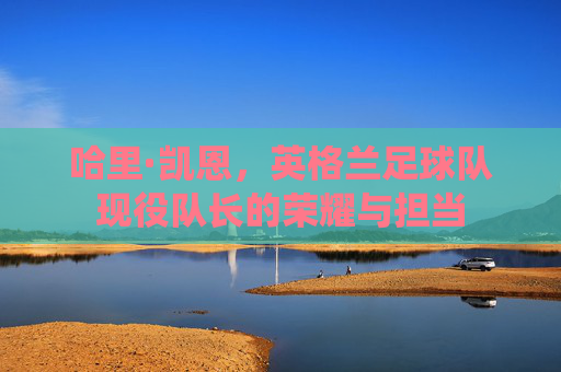 哈里·凯恩，英格兰足球队现役队长的荣耀与担当