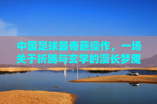 中国足球最奇葩操作,一场关于折腾与玄学的漫长梦魇
