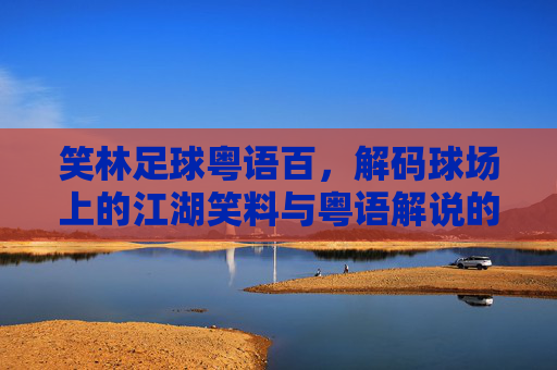 笑林足球粤语百，解码球场上的江湖笑料与粤语解说的独特魅力
