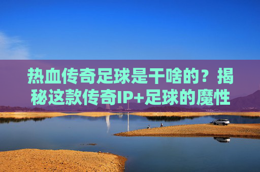 热血传奇足球是干啥的？揭秘这款传奇IP+足球的魔性融合之作