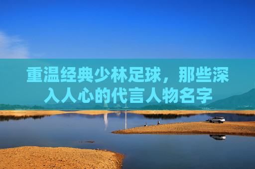 重温经典少林足球,那些深入人心的代言人物名字