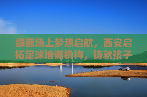 绿茵场上梦想启航,西安启拓足球培训机构,铸就孩子足球梦想