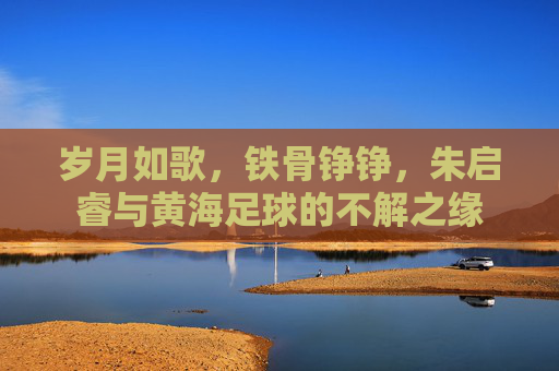 岁月如歌，铁骨铮铮，朱启睿与黄海足球的不解之缘