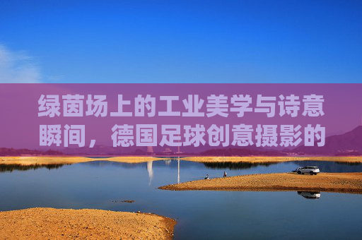 绿茵场上的工业美学与诗意瞬间，德国足球创意摄影的艺术