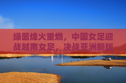 绿茵烽火重燃，中国女足迎战越南女足，决战亚洲新版图