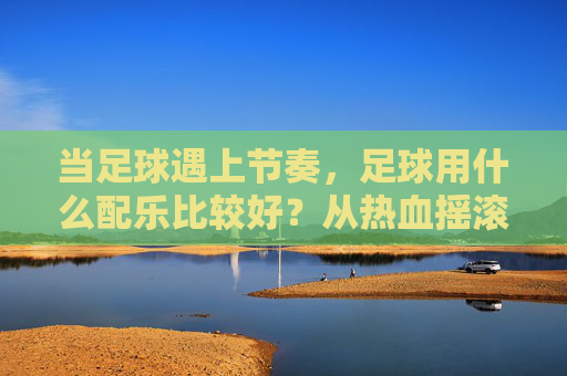 当足球遇上节奏，足球用什么配乐比较好？从热血摇滚到史诗管弦乐的全方位指南