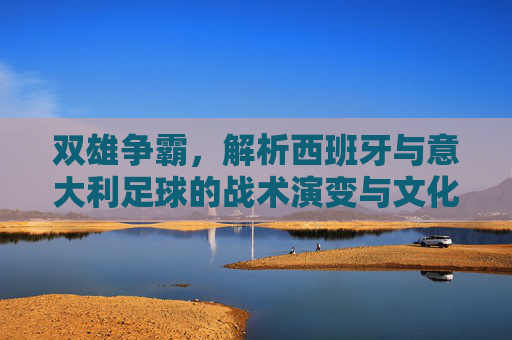 双雄争霸，解析西班牙与意大利足球的战术演变与文化内核