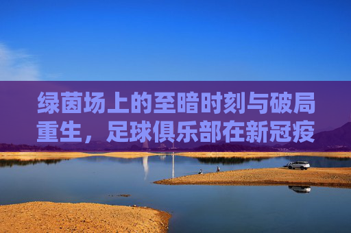 绿茵场上的至暗时刻与破局重生,足球俱乐部在新冠疫情下的全面洗礼