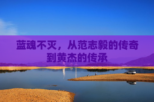蓝魂不灭，从范志毅的传奇到黄杰的传承