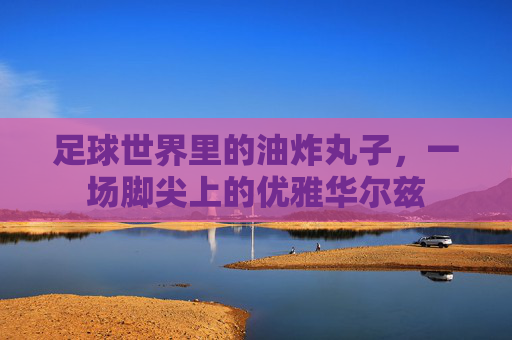 足球世界里的油炸丸子,一场脚尖上的优雅华尔兹