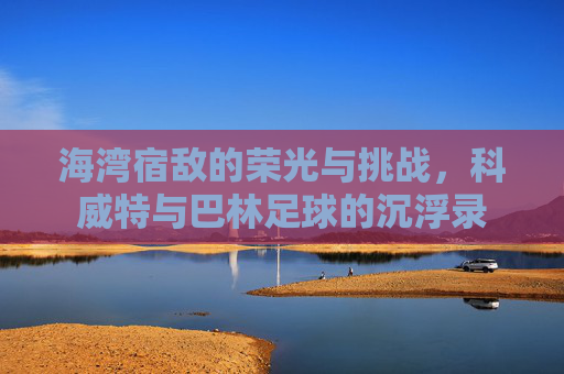 海湾宿敌的荣光与挑战，科威特与巴林足球的沉浮录