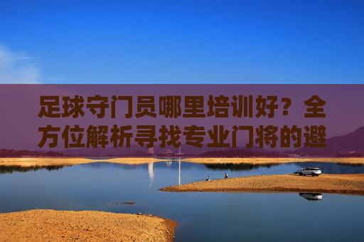 足球守门员哪里培训好?全方位解析寻找专业门将的避坑指南