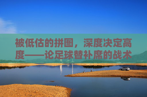 被低估的拼图,深度决定高度——论足球替补席的战术价值