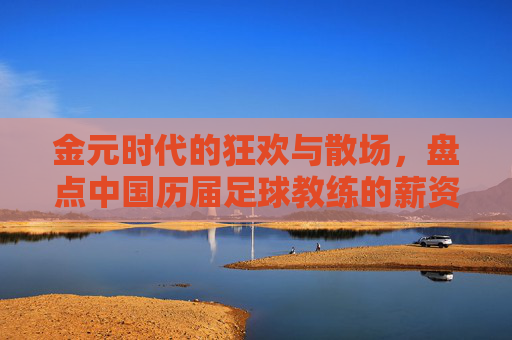 金元时代的狂欢与散场,盘点中国历届足球教练的薪资变迁